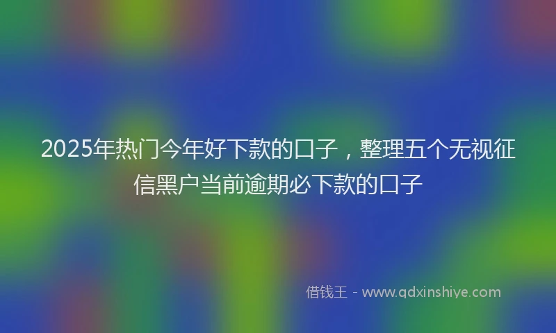 2025年热门今年好下款的口子，整理五个无视征信黑户当前逾期必下款的口子