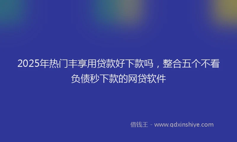 2025年热门丰享用贷款好下款吗，整合五个不看负债秒下款的网贷软件