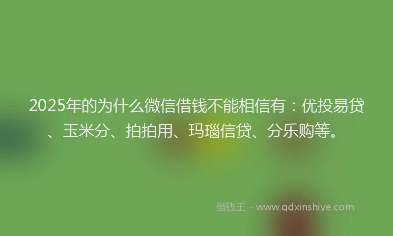 2025年的为什么微信借钱不能相信有：优投易贷、玉米分、拍拍用、玛瑙信贷、分乐购等。