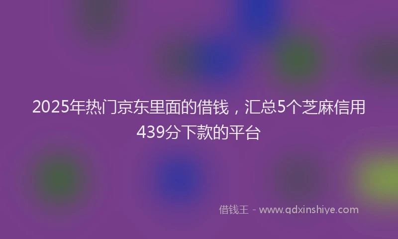 2025年热门京东里面的借钱，汇总5个芝麻信用439分下款的平台