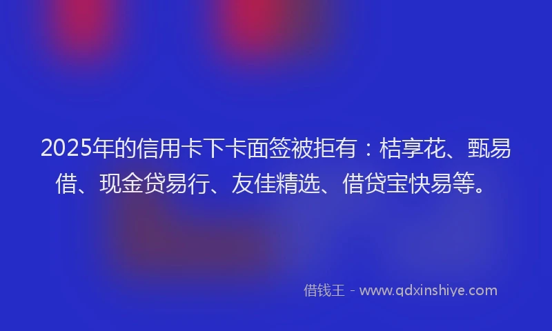 2025年的信用卡下卡面签被拒有：桔享花、甄易借、现金贷易行、友佳精选、借贷宝快易等。