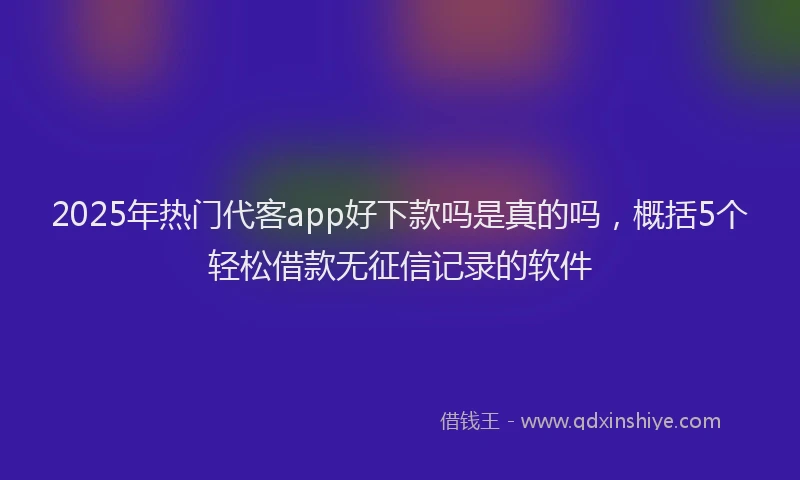 2025年热门代客app好下款吗是真的吗，概括5个轻松借款无征信记录的软件