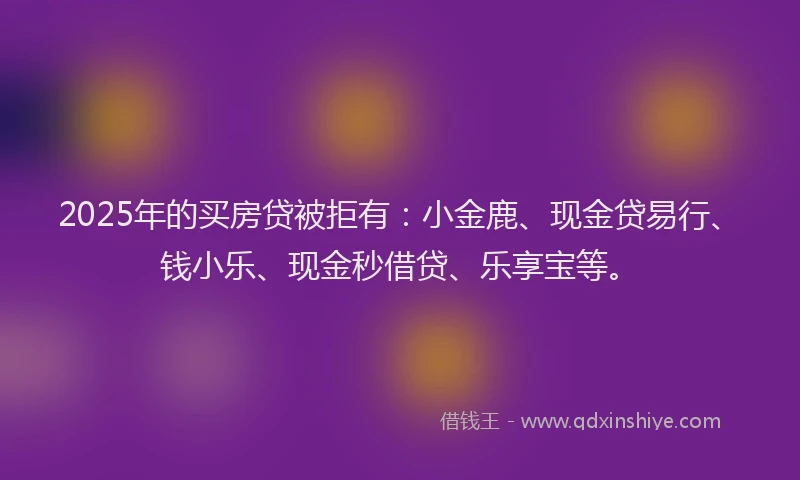 2025年的买房贷被拒有：小金鹿、现金贷易行、钱小乐、现金秒借贷、乐享宝等。