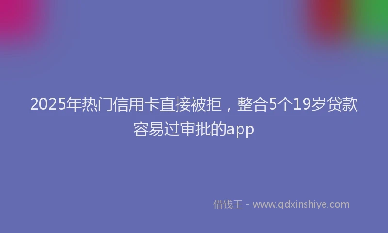2025年热门信用卡直接被拒，整合5个19岁贷款容易过审批的app