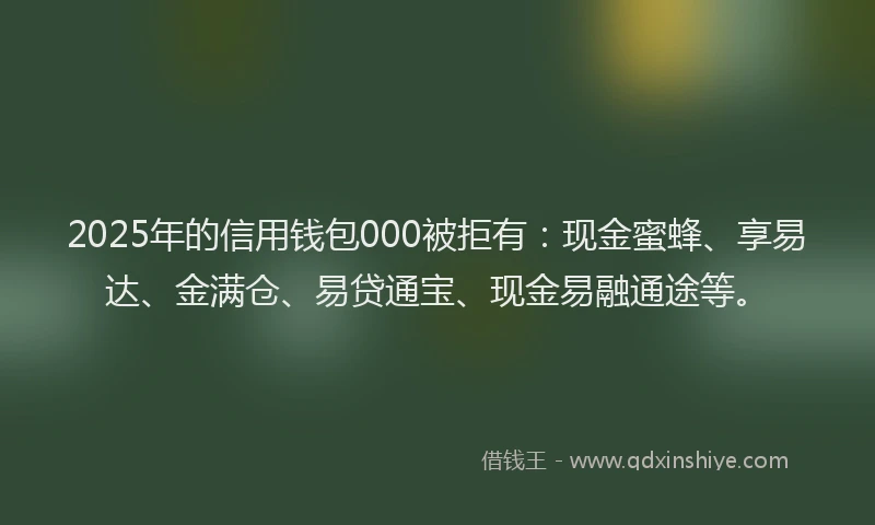 2025年的信用钱包000被拒有：现金蜜蜂、享易达、金满仓、易贷通宝、现金易融通途等。
