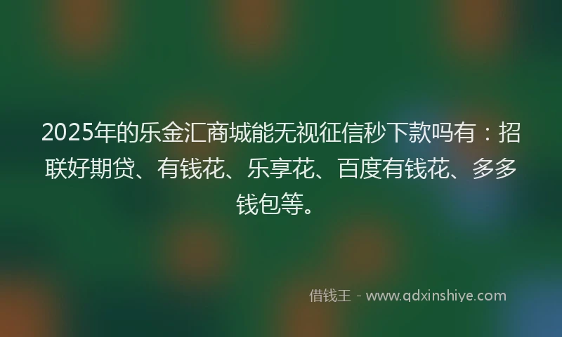 2025年的乐金汇商城能无视征信秒下款吗有：招联好期贷、有钱花、乐享花、百度有钱花、多多钱包等。