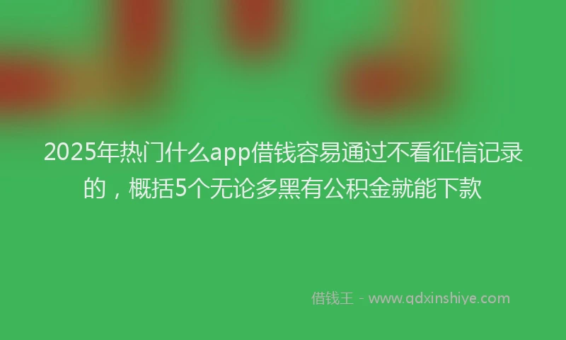 2025年热门什么app借钱容易通过不看征信记录的，概括5个无论多黑有公积金就能下款