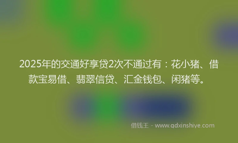 2025年的交通好享贷2次不通过有：花小猪、借款宝易借、翡翠信贷、汇金钱包、闲猪等。