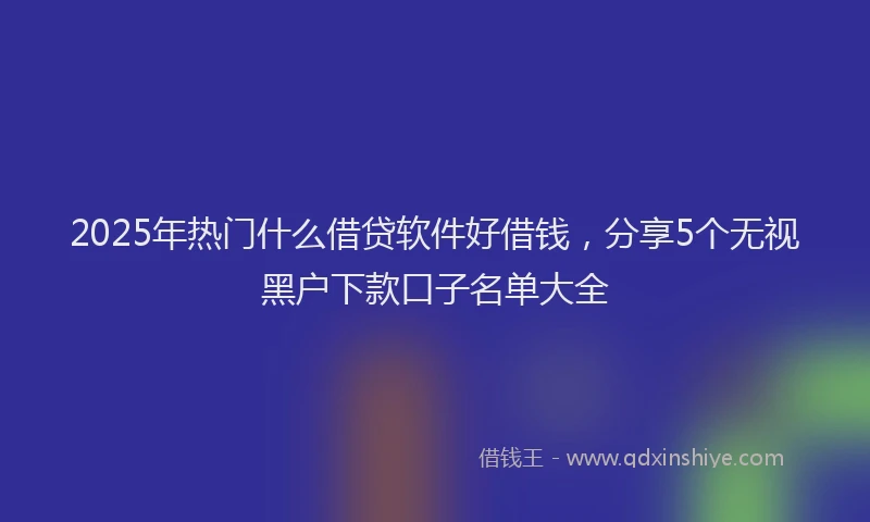 2025年热门什么借贷软件好借钱，分享5个无视黑户下款口子名单大全
