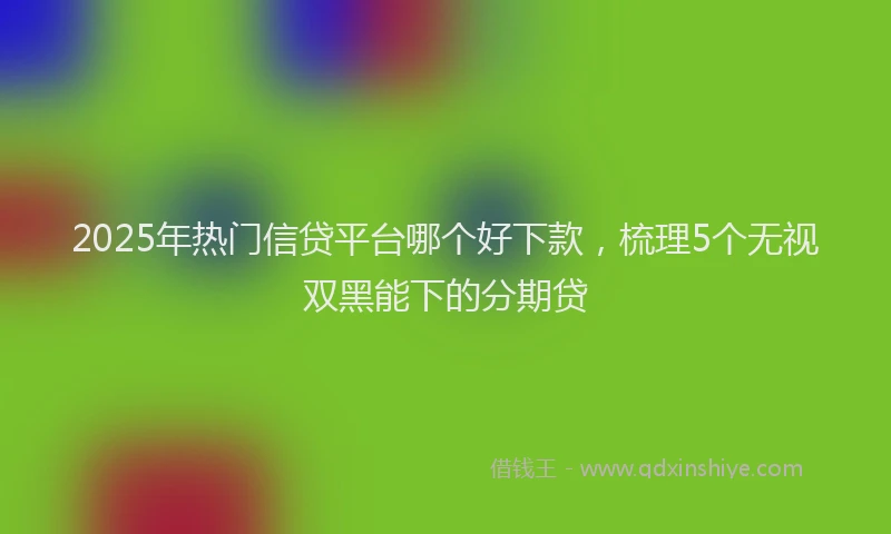 2025年热门信贷平台哪个好下款，梳理5个无视双黑能下的分期贷