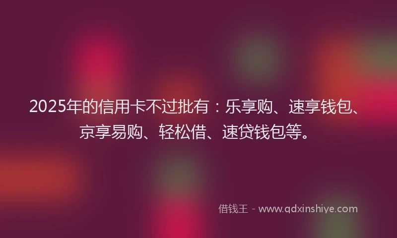 2025年的信用卡不过批有：乐享购、速享钱包、京享易购、轻松借、速贷钱包等。