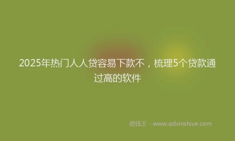 2025年热门人人贷容易下款不，梳理5个贷款通过高的软件