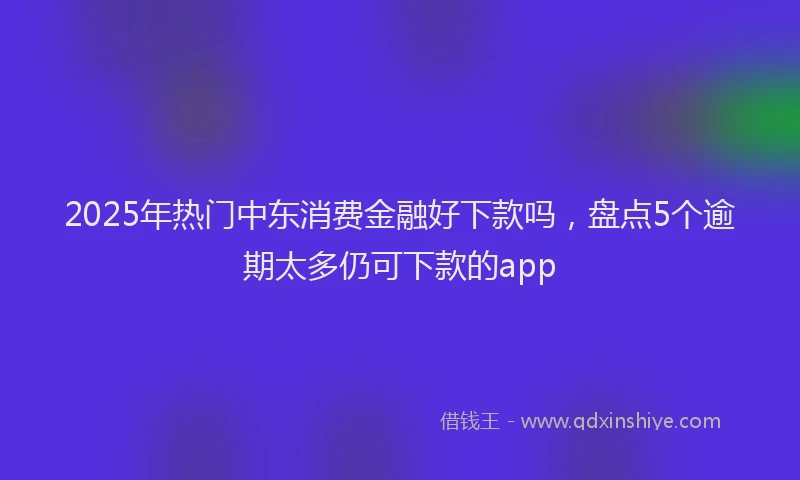 2025年热门中东消费金融好下款吗，盘点5个逾期太多仍可下款的app