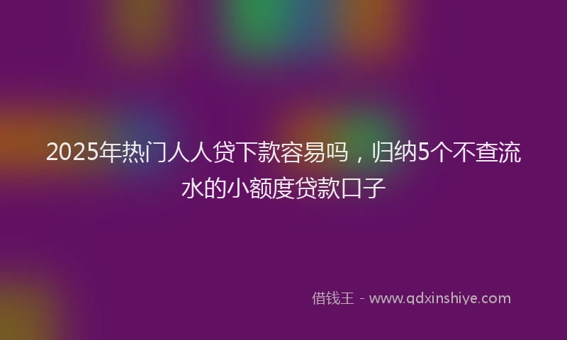 2025年热门人人贷下款容易吗，归纳5个不查流水的小额度贷款口子