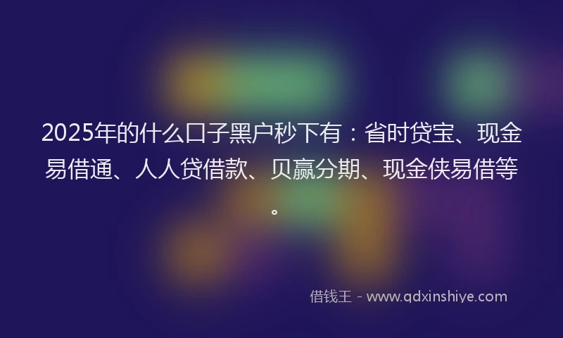 2025年的什么口子黑户秒下有：省时贷宝、现金易借通、人人贷借款、贝赢分期、现金侠易借等。