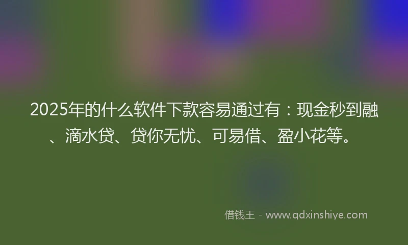 2025年的什么软件下款容易通过有：现金秒到融、滴水贷、贷你无忧、可易借、盈小花等。