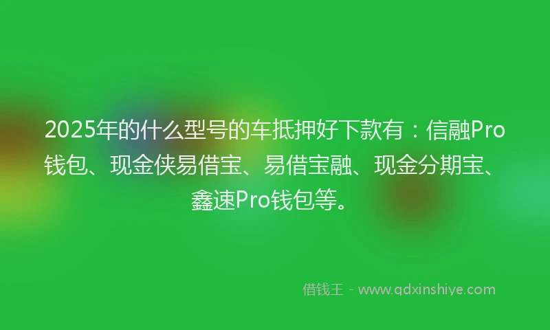 2025年的什么型号的车抵押好下款有：信融Pro钱包、现金侠易借宝、易借宝融、现金分期宝、鑫速Pro钱包等。
