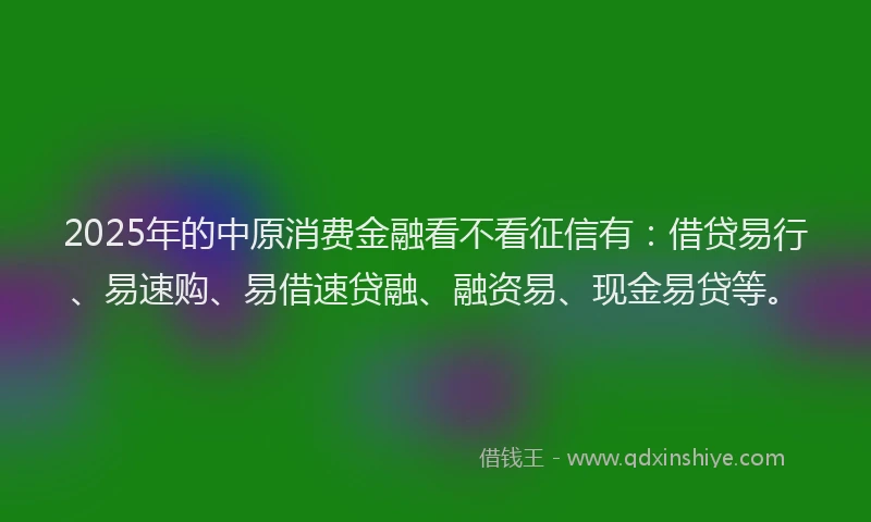2025年的中原消费金融看不看征信有：借贷易行、易速购、易借速贷融、融资易、现金易贷等。