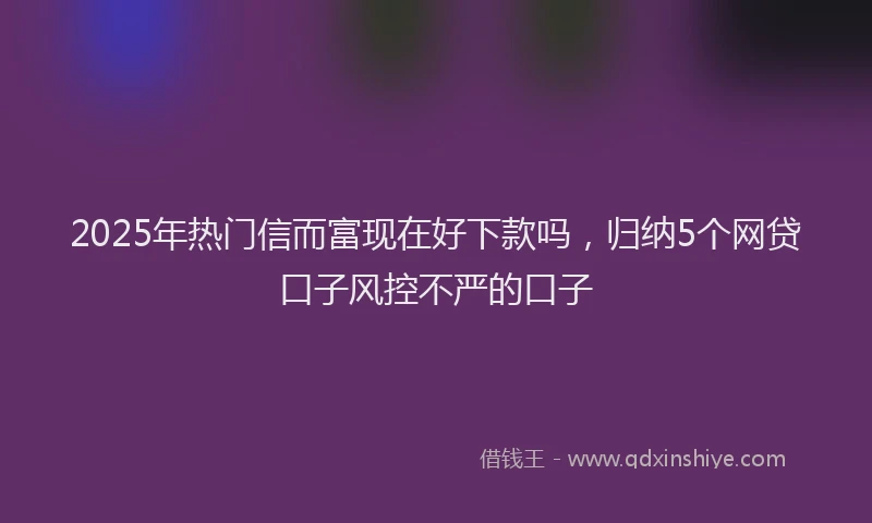 2025年热门信而富现在好下款吗，归纳5个网贷口子风控不严的口子