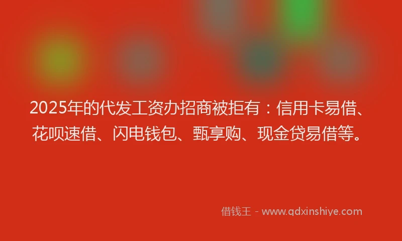 2025年的代发工资办招商被拒有：信用卡易借、花呗速借、闪电钱包、甄享购、现金贷易借等。