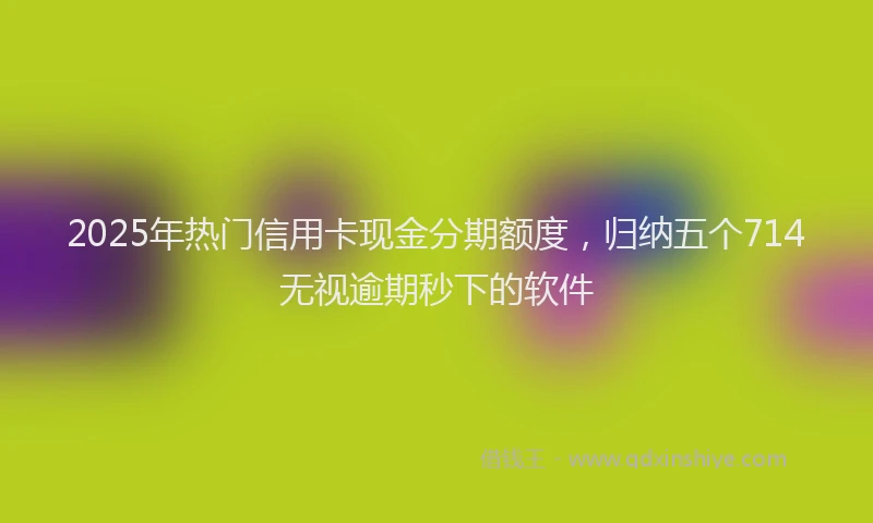 2025年热门信用卡现金分期额度，归纳五个714无视逾期秒下的软件