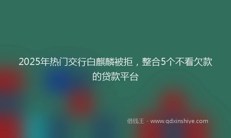 2025年热门交行白麒麟被拒，整合5个不看欠款的贷款平台