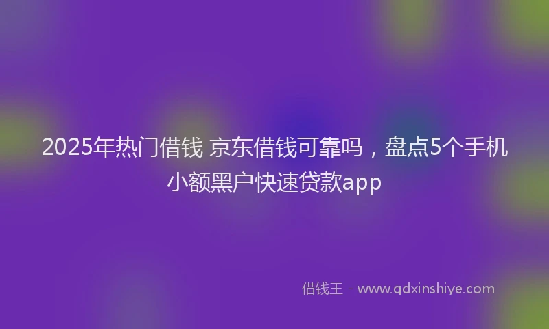 2025年热门借钱 京东借钱可靠吗，盘点5个手机小额黑户快速贷款app