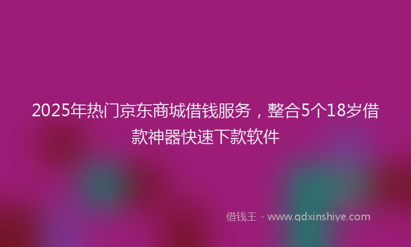2025年热门京东商城借钱服务，整合5个18岁借款神器快速下款软件