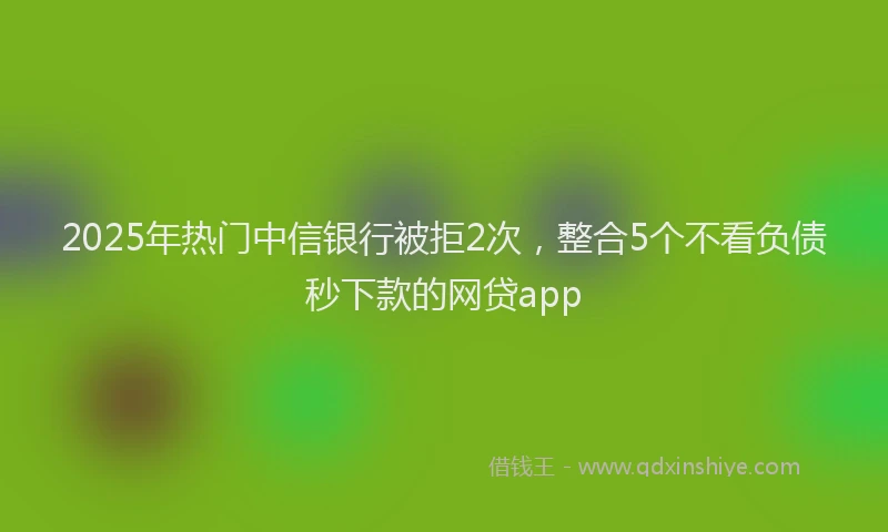 2025年热门中信银行被拒2次，整合5个不看负债秒下款的网贷app