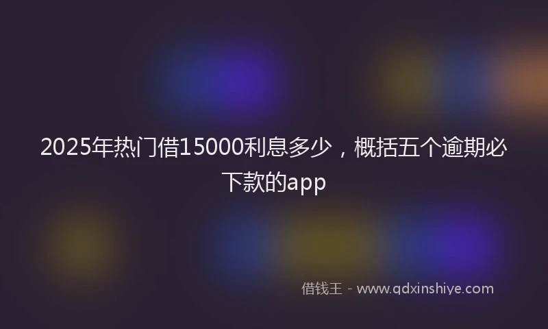 2025年热门借15000利息多少，概括五个逾期必下款的app