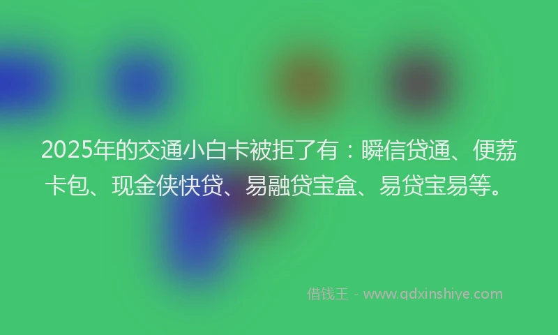 2025年的交通小白卡被拒了有：瞬信贷通、便荔卡包、现金侠快贷、易融贷宝盒、易贷宝易等。