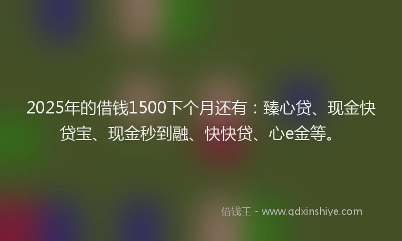 2025年的借钱1500下个月还有：臻心贷、现金快贷宝、现金秒到融、快快贷、心e金等。