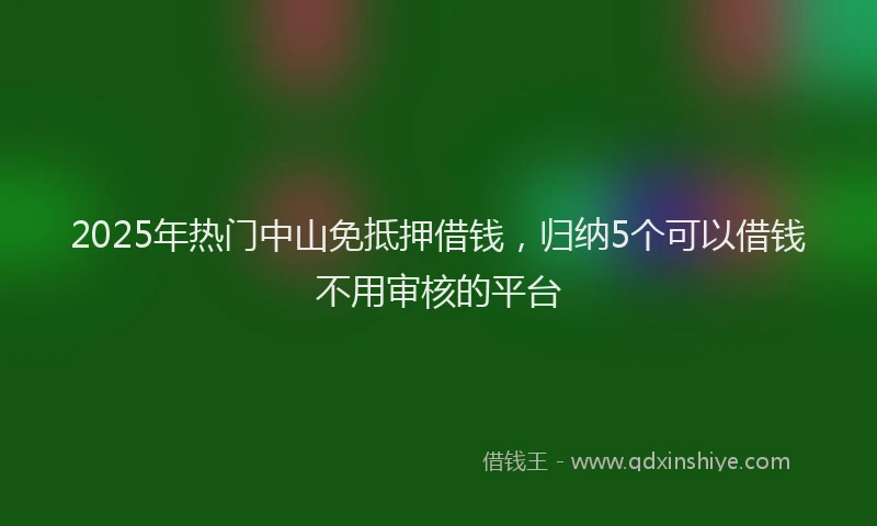 2025年热门中山免抵押借钱，归纳5个可以借钱不用审核的平台
