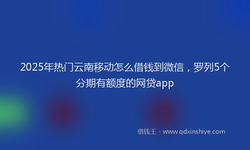 2025年热门云南移动怎么借钱到微信，罗列5个分期有额度的网贷app