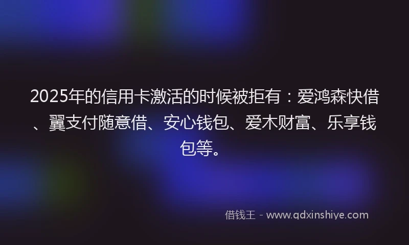 2025年的信用卡激活的时候被拒有：爱鸿森快借、翼支付随意借、安心钱包、爱木财富、乐享钱包等。