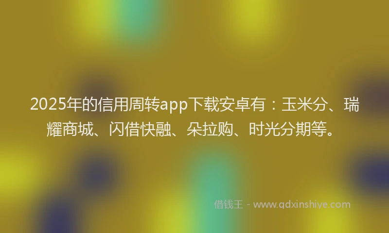 2025年的信用周转app下载安卓有：玉米分、瑞耀商城、闪借快融、朵拉购、时光分期等。