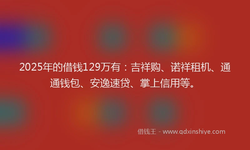 2025年的借钱129万有：吉祥购、诺祥租机、通通钱包、安逸速贷、掌上信用等。