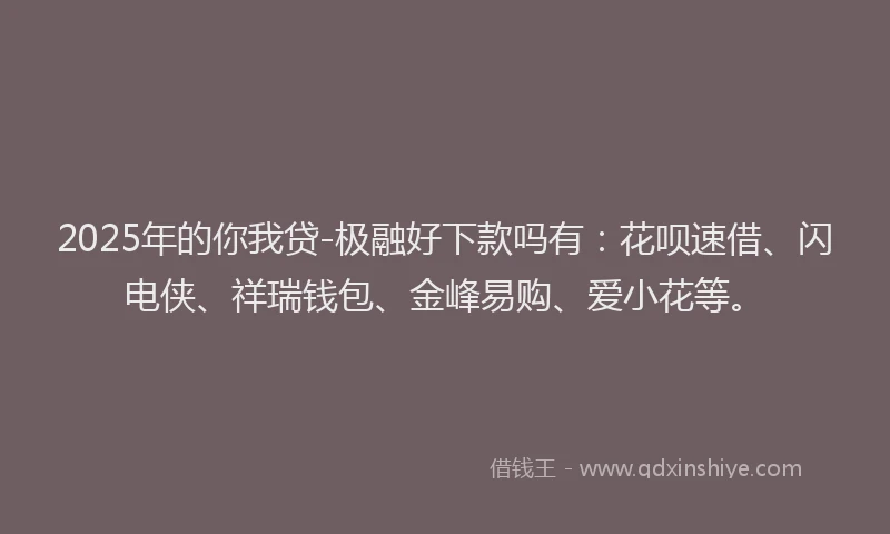 2025年的你我贷-极融好下款吗有：花呗速借、闪电侠、祥瑞钱包、金峰易购、爱小花等。