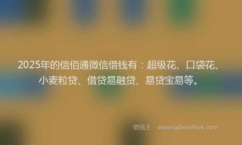 2025年的信佰通微信借钱有：超级花、口袋花、小麦粒贷、借贷易融贷、易贷宝易等。