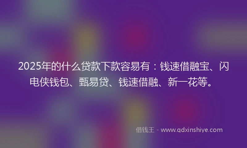 2025年的什么贷款下款容易有：钱速借融宝、闪电侠钱包、甄易贷、钱速借融、新一花等。