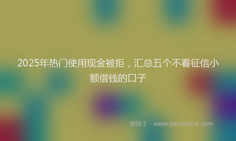 2025年热门使用现金被拒，汇总五个不看征信小额借钱的口子