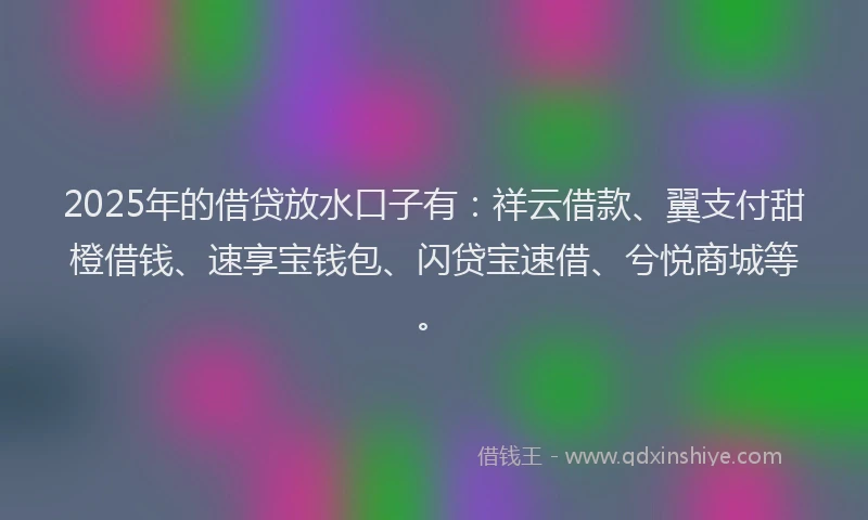 2025年的借贷放水口子有：祥云借款、翼支付甜橙借钱、速享宝钱包、闪贷宝速借、兮悦商城等。