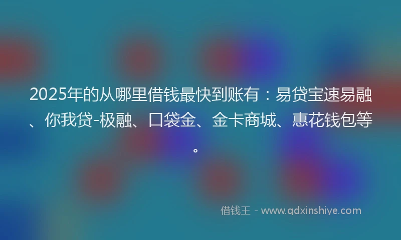 2025年的从哪里借钱最快到账有：易贷宝速易融、你我贷-极融、口袋金、金卡商城、惠花钱包等。