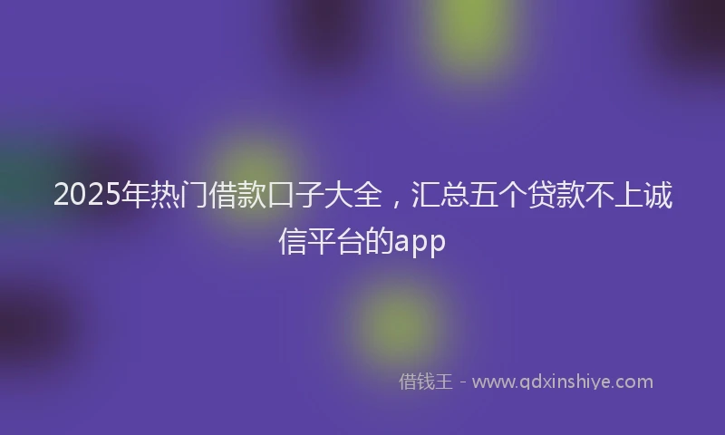2025年热门借款口子大全，汇总五个贷款不上诚信平台的app