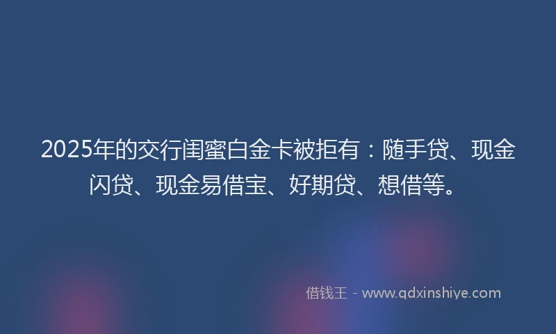 2025年的交行闺蜜白金卡被拒有：随手贷、现金闪贷、现金易借宝、好期贷、想借等。