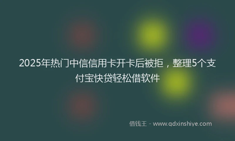 2025年热门中信信用卡开卡后被拒，整理5个支付宝快贷轻松借软件
