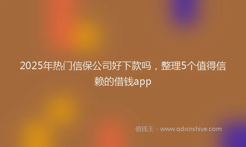 2025年热门信保公司好下款吗，整理5个值得信赖的借钱app