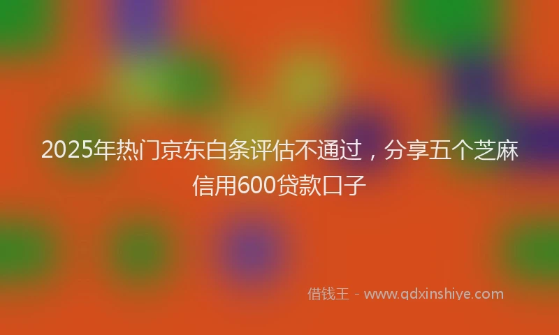 2025年热门京东白条评估不通过，分享五个芝麻信用600贷款口子
