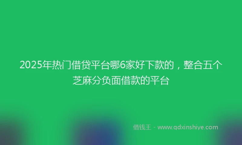 2025年热门借贷平台哪6家好下款的，整合五个芝麻分负面借款的平台