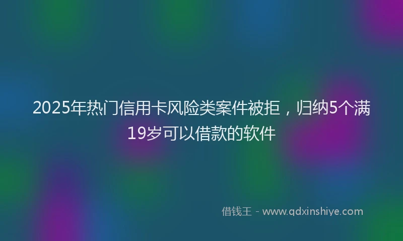 2025年热门信用卡风险类案件被拒，归纳5个满19岁可以借款的软件
